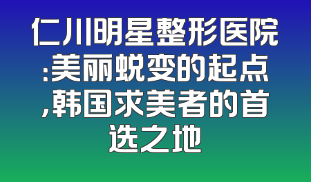 仁川明星整形医院：美丽蜕变的起点，韩国求美者的首选之地