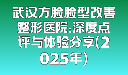 武汉方脸脸型改善整形医院：深度点评与体验分享（2025年）