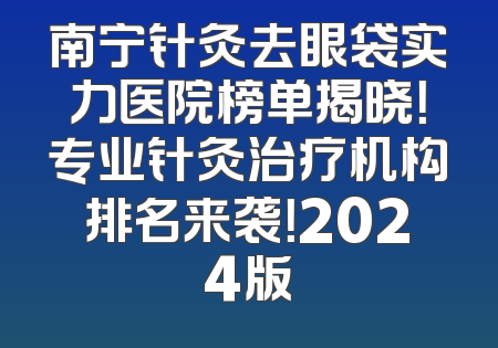 南宁针灸去眼袋实力医院榜单揭晓！专业针灸治疗机构排名来袭！2024版
