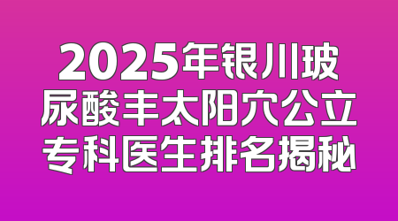 2025年银川玻尿酸丰太阳穴公立专科医生排名揭秘