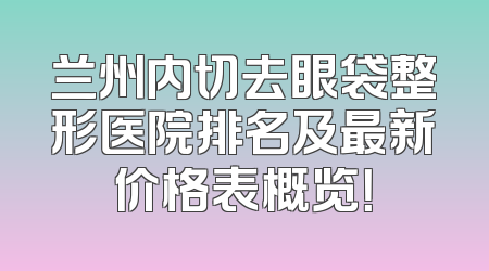 兰州内切去眼袋整形医院排名及最新价格表概览！