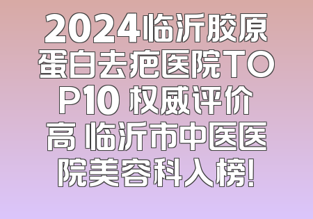 2024临沂胶原蛋白去疤医院TOP10 权威评价高 临沂市中医医院美容科入榜！