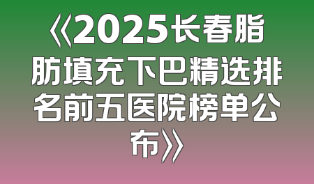 《2025长春脂肪填充下巴精选排名前五医院榜单公布》