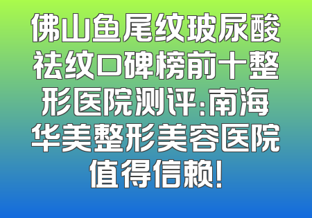 佛山鱼尾纹玻尿酸祛纹口碑榜前十整形医院测评：南海华美整形美容医院值得信赖！
