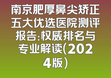 南京肥厚鼻尖矫正五大优选医院测评报告：权威排名与专业解读（2024版）