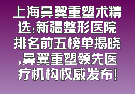 上海鼻翼重塑术精选：新疆整形医院排名前五榜单揭晓，鼻翼重塑领先医疗机构权威发布！
