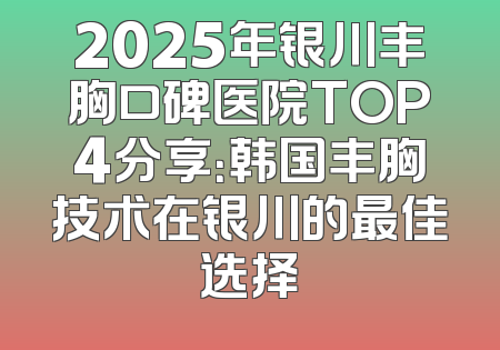 2025年银川丰胸口碑医院TOP4分享：韩国丰胸技术在银川的最佳选择
