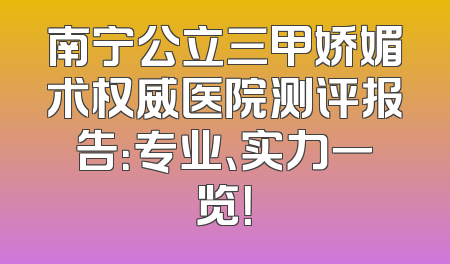 南宁公立三甲娇媚术权威医院测评报告：专业、实力一览！