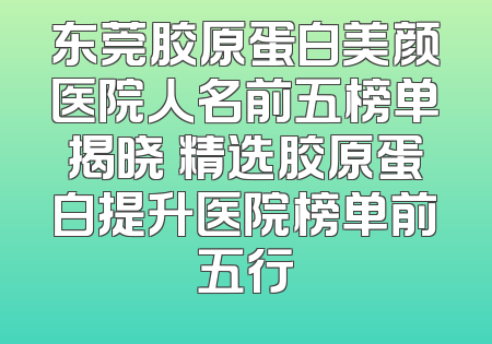 东莞胶原蛋白美颜医院人名前五榜单揭晓 精选胶原蛋白提升医院榜单前五行