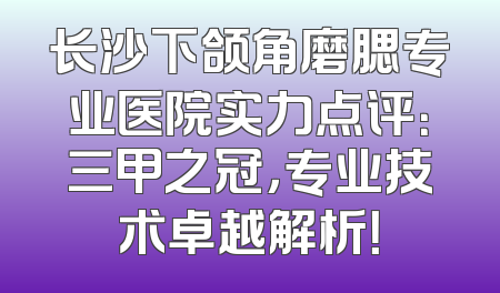 长沙下颌角磨腮专业医院实力点评：三甲之冠，专业技术卓越解析！