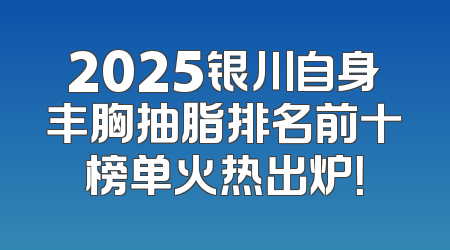 2025银川自身丰胸抽脂排名前十榜单火热出炉！