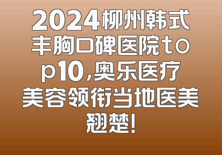 2024柳州韩式丰胸口碑医院top10，奥乐医疗美容领衔当地医美翘楚！
