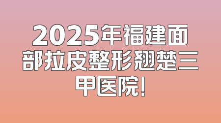 2025年福建面部拉皮整形翘楚三甲医院!