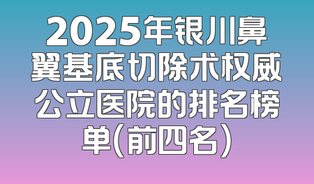 2025年银川鼻翼基底切除术权威公立医院的排名榜单（前四名）