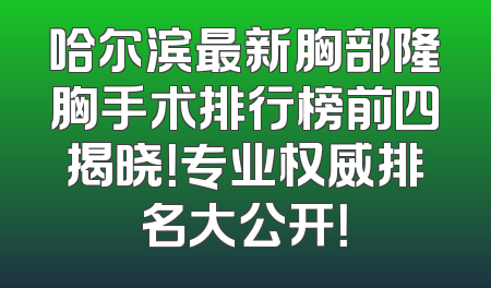 哈尔滨最新胸部隆胸手术排行榜前四揭晓！专业权威排名大公开！