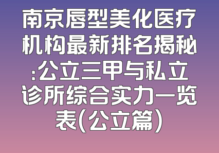 南京唇型美化医疗机构最新排名揭秘：公立三甲与私立诊所综合实力一览表（公立篇）