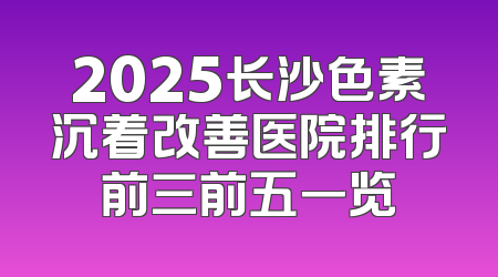 2025长沙色素沉着改善医院排行前三前五一览