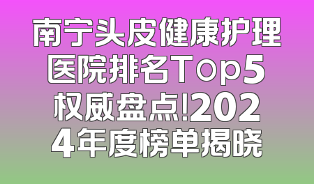 南宁头皮健康护理医院排名Top5权威盘点！2024年度榜单揭晓