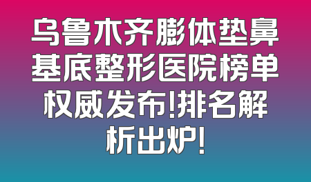 乌鲁木齐膨体垫鼻基底整形医院榜单权威发布！排名解析出炉！