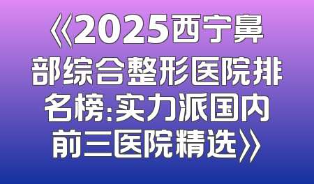 《2025西宁鼻部综合整形医院排名榜：实力派国内前三医院精选》