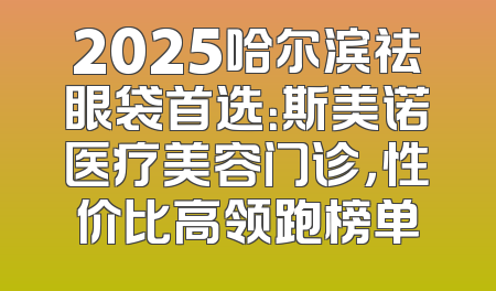 2025哈尔滨祛眼袋首选：斯美诺医疗美容门诊，性价比高领跑榜单