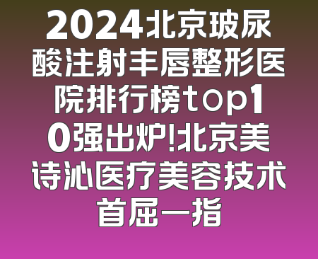 2024北京玻尿酸注射丰唇整形医院排行榜top10强出炉！北京美诗沁医疗美容技术首屈一指