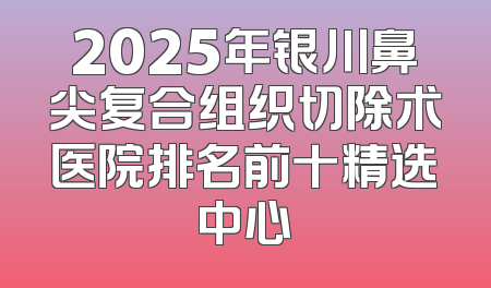 2025年银川鼻尖复合组织切除术医院排名前十精选中心