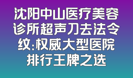 沈阳中山医疗美容诊所超声刀去法令纹：权威大型医院排行王牌之选