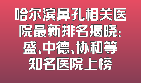 哈尔滨鼻孔相关医院最新排名揭晓：盛、中德、协和等知名医院上榜