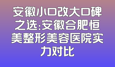 安徽小口改大口碑之选：安徽合肥恒美整形美容医院实力对比