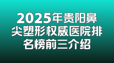 2025年贵阳鼻尖塑形权威医院排名榜前三介绍
