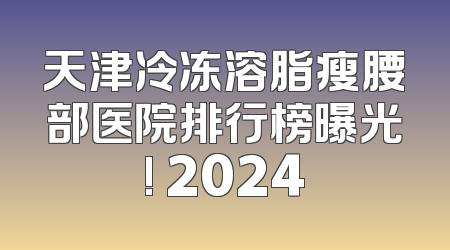 天津冷冻溶脂瘦腰部医院排行榜曝光! 2024
