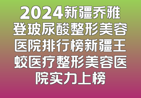 2024新疆乔雅登玻尿酸整形美容医院排行榜新疆王蛟医疗整形美容医院实力上榜