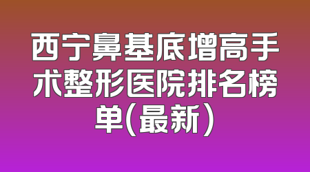 西宁鼻基底增高手术整形医院排名榜单（最新）