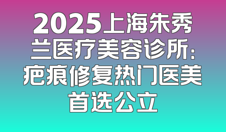 2025上海朱秀兰医疗美容诊所：疤痕修复热门医美首选公立