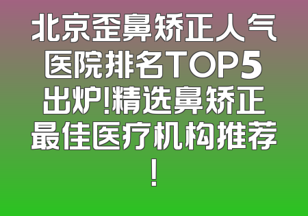 北京歪鼻矫正人气医院排名TOP5出炉！精选鼻矫正最佳医疗机构推荐！