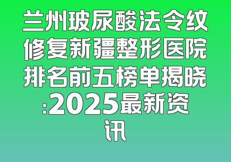 兰州玻尿酸法令纹修复新疆整形医院排名前五榜单揭晓：2025最新资讯