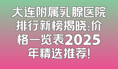 大连附属乳腺医院排行新榜揭晓：价格一览表2025年精选推荐！