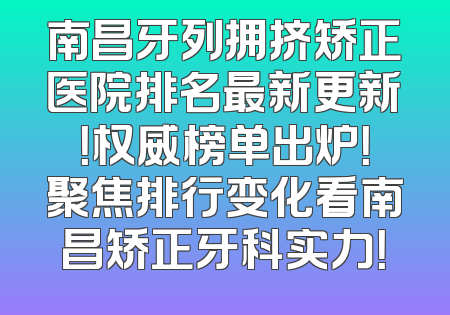 南昌牙列拥挤矫正医院排名最新更新！权威榜单出炉！聚焦排行变化看南昌矫正牙科实力！