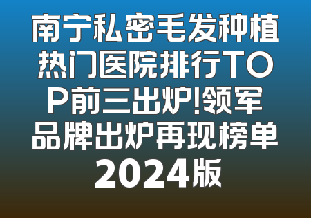 南宁私密毛发种植热门医院排行TOP前三出炉！领军品牌出炉再现榜单 2024版
