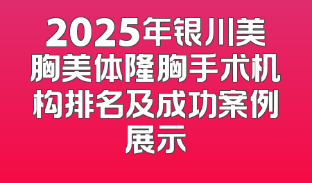 2025年银川美胸美体隆胸手术机构排名及成功案例展示