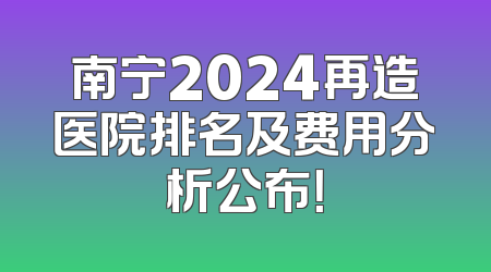 南宁2024再造医院排名及费用分析公布！