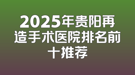 2025年贵阳再造手术医院排名前十推荐