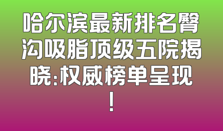 哈尔滨最新排名臀沟吸脂顶级五院揭晓：权威榜单呈现！