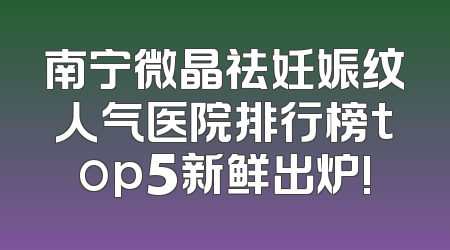 南宁微晶祛妊娠纹人气医院排行榜top5新鲜出炉!