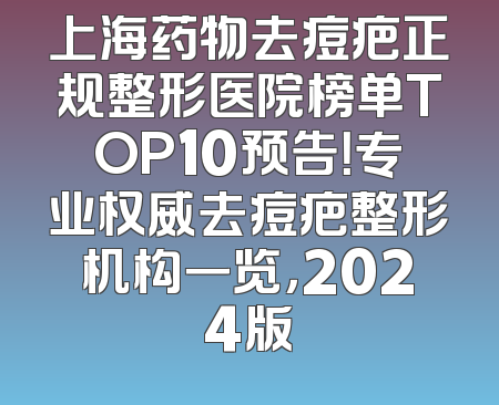 上海药物去痘疤正规整形医院榜单TOP10预告！专业权威去痘疤整形机构一览，2024版