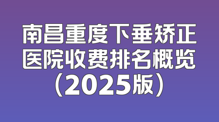 南昌重度下垂矫正医院收费排名概览（2025版）