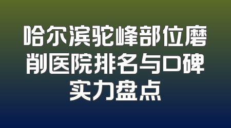 哈尔滨驼峰部位磨削医院排名与口碑实力盘点