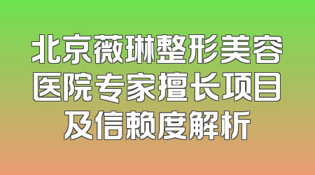 北京薇琳整形美容医院专家擅长项目及信赖度解析