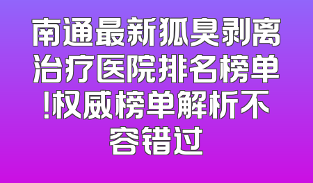 南通最新狐臭剥离治疗医院排名榜单！权威榜单解析不容错过